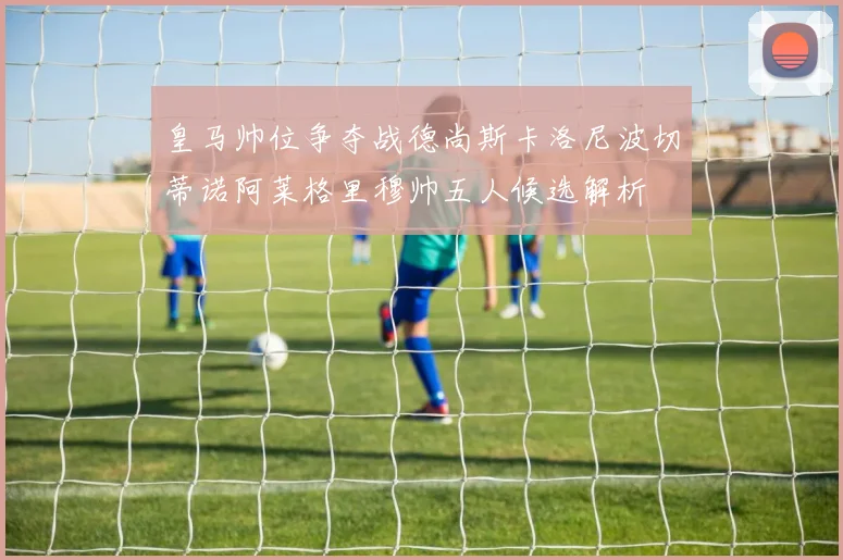皇马帅位争夺战德尚斯卡洛尼波切蒂诺阿莱格里穆帅五人候选解析
