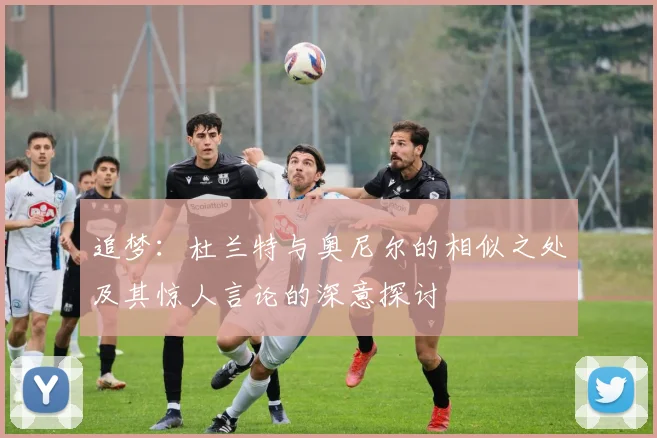 追梦：杜兰特与奥尼尔的相似之处及其惊人言论的深意探讨