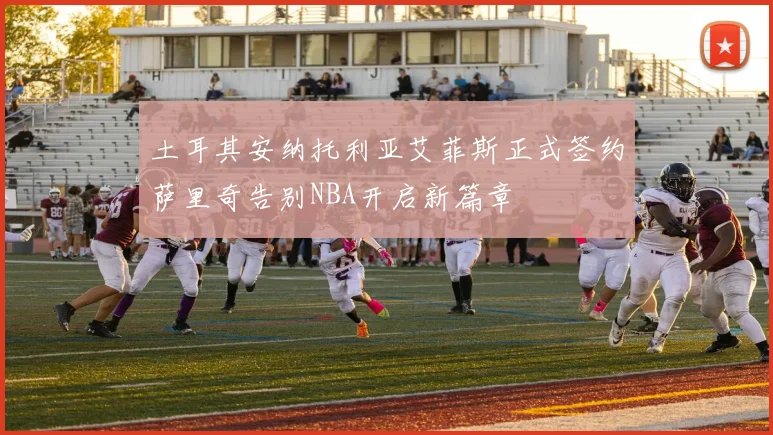土耳其安纳托利亚艾菲斯正式签约萨里奇告别NBA开启新篇章