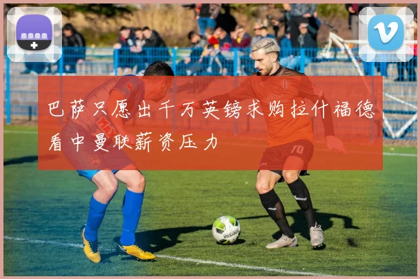 巴萨只愿出千万英镑求购拉什福德看中曼联薪资压力