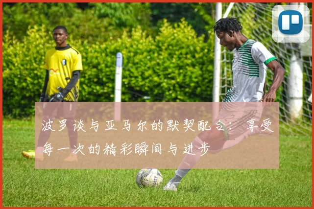 波罗谈与亚马尔的默契配合：享受每一次的精彩瞬间与进步