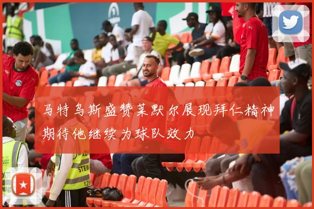 马特乌斯盛赞莱默尔展现拜仁精神期待他继续为球队效力