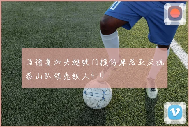 马德鲁加头槌破门模仿库尼亚庆祝泰山队领先铁人4-0