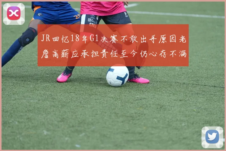 JR回忆18年G1决赛不敢出手原因老詹高薪应承担责任至今仍心存不满