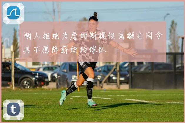 湖人拒绝为詹姆斯提供高额合同令其不愿降薪续约球队