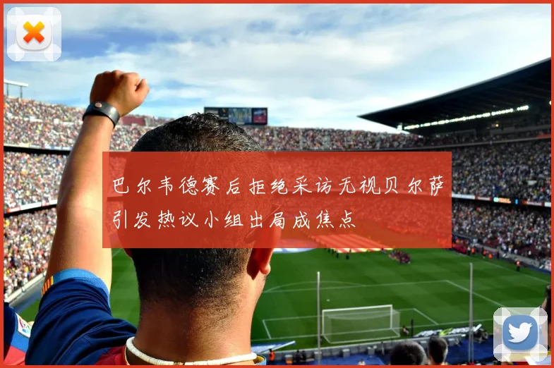 巴尔韦德赛后拒绝采访无视贝尔萨引发热议小组出局成焦点