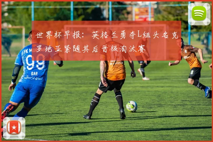 世界杯早报：英格兰勇夺L组头名克罗地亚紧随其后晋级淘汰赛